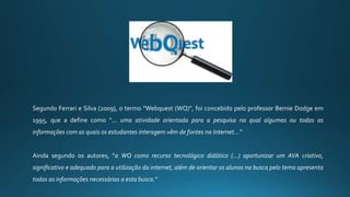 Segundo Ferrari e Silva (2009), o termo “Webquest (WQ)”, foi concebido pelo professor Bernie Dodge em
1995, que a define como “... uma atividade orientada para a pesquisa na qual algumas ou todas as
informações com as quais os estudantes interagem vêm de fontes na Internet...”
Ainda segundo os autores, “a WQ como recurso tecnológico didático (...) oportunizar um AVA criativo,
significativo e adequado para a utilização da internet, além de orientar os alunos na busca pelo tema apresenta
todas as informações necessárias a esta busca.”
 