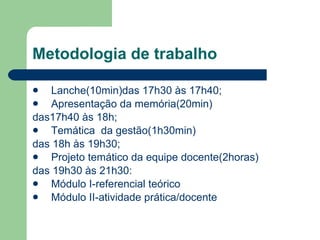 Metodologia de trabalho Lanche(10min)das 17h30 às 17h40; Apresentação da memória(20min)  das17h40 às 18h; Temática  da gestão(1h30min) das 18h às 19h30; Projeto temático da equipe docente(2horas) das 19h30 às 21h30: Módulo I-referencial teórico Módulo II-atividade prática/docente 