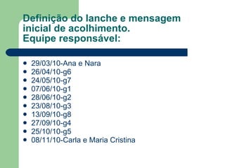 Definição do lanche e mensagem inicial de acolhimento. Equipe responsável: 29/03/10-Ana e Nara 26/04/10-g6 24/05/10-g7 07/06/10-g1  28/06/10-g2 23/08/10-g3 13/09/10-g8  27/09/10-g4 25/10/10-g5 08/11/10-Carla e Maria Cristina  