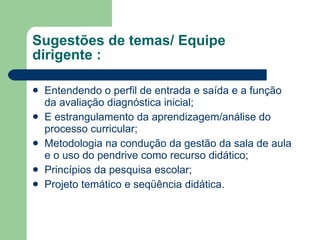 Sugestões de temas/ Equipe dirigente : Entendendo o perfil de entrada e saída e a função da avaliação diagnóstica inicial; E estrangulamento da aprendizagem/análise do processo curricular; Metodologia na condução da gestão da sala de aula e o uso do pendrive como recurso didático; Princípios da pesquisa escolar; Projeto temático e seqüência didática. 