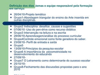 Definição dos dias ,temas e equipe responsável pela formação em serviço: 26/04/10-Projeto temático  Grupo1-Abordagem triangular do ensino da Arte inserida em outras disciplinas. 24/05/10-Seqüência didática Grupo2 Indisciplina :desafios ,causas e sugestões  07/06/10 -Uso do pen-drive como recurso didático Grupo3 Intervenção na leitura e na escrita 28/06/10-Aprendizagem/análise do processo curricular Grupo4Controle emocional como fonte geradora do saber. 23/08/10- Perfil de entrada e saída Grupo5 13/09/10-Princípios da pesquisa escolar Grupo6 A importância da  psicomotricidade no desenvolvimento do educando  27/09/10- Grupo7 O Letramento como determinante do sucesso escolar 25/10/10- Grupo8-Fechamento das discussões propostas para o ano 2010 08/11/10- 