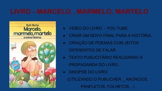 LIVRO - MARCELO , MARMELO, MARTELO
● VÍDEO DO LIVRO - YOU TUBE.
● CRIAR UM NOVO FINAL PARA A HISTÓRIA.
● CRIAÇÃO DE POEMAS COM JEITOS
DIFERENTES DE FALAR.
● TEXTO PUBLICITÁRIO REALIZANDO A
PROPAGANDA DO LIVRO.
● SINOPSE DO LIVRO.
(UTILIZANDO O PUBLICHER _ ANÚNCIOS,
PANFLETOS, FOLHETOS…)
 