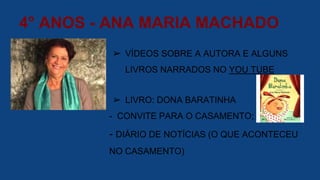 4° ANOS - ANA MARIA MACHADO
➢ VÍDEOS SOBRE A AUTORA E ALGUNS
LIVROS NARRADOS NO YOU TUBE
➢ LIVRO: DONA BARATINHA
- CONVITE PARA O CASAMENTO;
- DIÁRIO DE NOTÍCIAS (O QUE ACONTECEU
NO CASAMENTO)
 