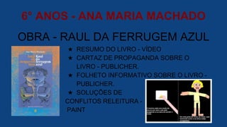 6° ANOS - ANA MARIA MACHADO
OBRA - RAUL DA FERRUGEM AZUL
★ RESUMO DO LIVRO - VÍDEO
★ CARTAZ DE PROPAGANDA SOBRE O
LIVRO - PUBLICHER.
★ FOLHETO INFORMATIVO SOBRE O LIVRO -
PUBLICHER.
★ SOLUÇÕES DE
CONFLITOS RELEITURA -
PAINT
 