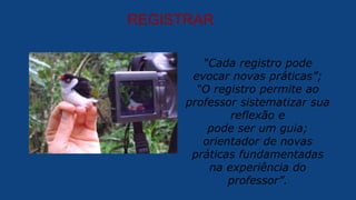 REGISTRAR
“Cada registro pode
evocar novas práticas”;
“O registro permite ao
professor sistematizar sua
reflexão e
pode ser um guia;
orientador de novas
práticas fundamentadas
na experiência do
professor”.
 