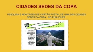 CIDADES SEDES DA COPA
PESQUISA E MONTAGEM DE CARTÃO POSTAL DE UMA DAS CIDADES
SEDES DA COPA, NO PUBLICHER.
 