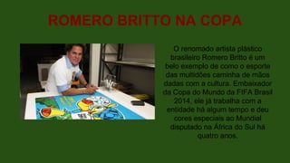 ROMERO BRITTO NA COPA
O renomado artista plástico
brasileiro Romero Britto é um
belo exemplo de como o esporte
das multidões caminha de mãos
dadas com a cultura. Embaixador
da Copa do Mundo da FIFA Brasil
2014, ele já trabalha com a
entidade há algum tempo e deu
cores especiais ao Mundial
disputado na África do Sul há
quatro anos.
 