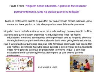 Paulo Freire “Ninguém nasce educador. A gente se faz educador

         permanentemente, tanto na prática quanto na reflexão.”


 Tanto os professores quanto os pais têm por compromisso formar cidadãos, cada
   um na sua área, porém os dois são peças fundamentais neste processo.

Ninguém nasce pai/mãe e sim se torna pai e mãe ao longo do crescimento do filho.
Aqueles pais que se fazem presentes na educação dos filhos “se fazem
   educadores” o mesmo acontecendo com o professor que ao longo do exercício
   do magistério acompanha o ritmo acelerado desta nova geração de estudantes.
Não é tarefa fácil e argumentos para que esta formação continuada não ocorra têm
   aos montes, porém não há outra opção que não a de se interar com a realidade
   desta nova geração para que se possa falar “a mesma língua” e com isso
   estabelecer uma comunicação eficaz tanto para os pais quanto para os
   professores.



                               Profª WILMA B. LEITE.
 
