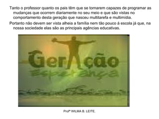 Tanto o professor quanto os pais têm que se tornarem capazes de programar as
  mudanças que ocorrem diariamente no seu meio e que são vistas no
  comportamento desta geração que nasceu multitarefa e multimídia.
Portanto não devem ser vista alheia a família nem tão pouco á escola já que, na
  nossa sociedade elas são as principais agências educativas.




                              Profª WILMA B. LEITE.
 