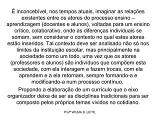 É inconcebível, nos tempos atuais, imaginar as relações
       existentes entre os atores do processo ensino –
aprendizagem (docentes e alunos), voltadas para um ensino
   crítico, colaborativo, onde as diferenças individuais se
  somam, sem considerar o contexto no qual estes atores
estão inseridos. Tal contexto deve ser analisado não só nos
    limites da instituição escolar, mas principalmente na
      sociedade como um todo, uma vez que os atores
 (professores e alunos) são indivíduos que compõem esta
   sociedade, com ela interagem e fazem trocas, com ela
      aprendem e a ela retornam, sempre formando-a e
            modificando-a num processo contínuo.
     Propondo a elaboração de um currículo que o eixo
organizador deixa de ser as disciplinas tradicionais para ser
    composto pelos próprios temas vividos no cotidiano.
                        Profª WILMA B. LEITE.
 