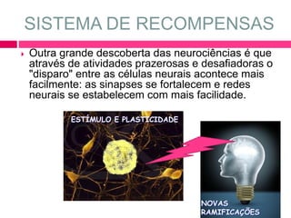 SISTEMA DE RECOMPENSAS 
 Outra grande descoberta das neurociências é que 
através de atividades prazerosas e desafiadoras o 
"disparo" entre as células neurais acontece mais 
facilmente: as sinapses se fortalecem e redes 
neurais se estabelecem com mais facilidade. 
ESTÍMULO E PLASTICIDADE 
NOVAS 
RAMIFICAÇÕES 
 