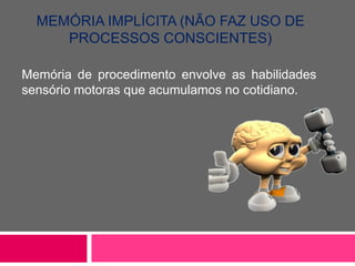 MEMÓRIA IMPLÍCITA (NÃO FAZ USO DE 
PROCESSOS CONSCIENTES) 
Memória de procedimento envolve as habilidades 
sensório motoras que acumulamos no cotidiano. 
 