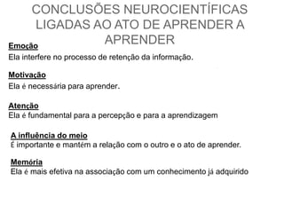 CONCLUSÕES NEUROCIENTÍFICAS 
LIGADAS AO ATO DE APRENDER A 
APRENDER Emoção 
Ela interfere no processo de retenção da informação. 
Motivação 
Ela é necessária para aprender. 
Atenção 
Ela é fundamental para a percepção e para a aprendizagem 
A influência do meio 
É importante e mantém a relação com o outro e o ato de aprender. 
Memória 
Ela é mais efetiva na associação com um conhecimento já adquirido 
 