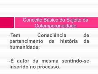 Conceito Básico do Sujeito da 
Cotemporaneidade 
•Tem Consciência de 
pertencimento da história da 
humanidade; 
•É autor da mesma sentindo-se 
inserido no processo. 
 