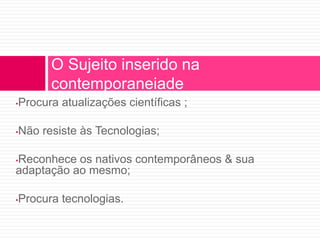 O Sujeito inserido na 
contemporaneiade 
•Procura atualizações científicas ; 
•Não resiste às Tecnologias; 
•Reconhece os nativos contemporâneos & sua 
adaptação ao mesmo; 
•Procura tecnologias. 
 