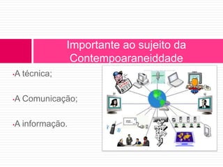 •A técnica; 
Importante ao sujeito da 
Contempoaraneiddade 
•A Comunicação; 
•A informação. 
 