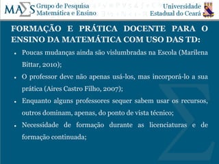 FORMAÇÃO E PRÁTICA DOCENTE PARA O
ENSINO DA MATEMÁTICA COM USO DAS TD:
● Poucas mudanças ainda são vislumbradas na Escola (Marilena
Bittar, 2010);
● O professor deve não apenas usá-los, mas incorporá-lo a sua
prática (Aires Castro Filho, 2007);
● Enquanto alguns professores sequer sabem usar os recursos,
outros dominam, apenas, do ponto de vista técnico;
● Necessidade de formação durante as licenciaturas e de
formação continuada;
 