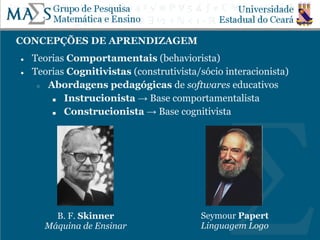 CONCEPÇÕES DE APRENDIZAGEM
● Teorias Comportamentais (behaviorista)
● Teorias Cognitivistas (construtivista/sócio interacionista)
○ Abordagens pedagógicas de softwares educativos
■ Instrucionista → Base comportamentalista
■ Construcionista → Base cognitivista
B. F. Skinner
Máquina de Ensinar
Seymour Papert
Linguagem Logo
 
