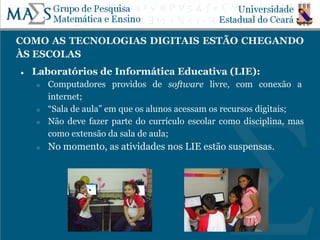 COMO AS TECNOLOGIAS DIGITAIS ESTÃO CHEGANDO
ÀS ESCOLAS
● Laboratórios de Informática Educativa (LIE):
○ Computadores providos de software livre, com conexão a
internet;
○ “Sala de aula” em que os alunos acessam os recursos digitais;
○ Não deve fazer parte do currículo escolar como disciplina, mas
como extensão da sala de aula;
○ No momento, as atividades nos LIE estão suspensas.
 