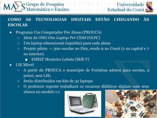 COMO AS TECNOLOGIAS DIGITAIS ESTÃO CHEGANDO ÀS
ESCOLAS
● Programa Um Computador Por Aluno (PROUCA)
○ Ideia da ONG One Laptop Per Child (OLPC)
○ Um laptop educacional (uquinha) para cada aluno
○ Projeto piloto → 300 escolas no País, sendo 9 no Ceará (2 na capital e 7
no interior).
■ EMEIF Monteiro Lobato (SER V)
● LIE Móvel
○ A partir do PROUCA o município de Fortaleza adotou para escolas, a
priori, sem LIE;
○ Serão distribuídos em kits de 32 laptops
○ O professor regente trabalhará os recursos didáticos digitais com seus
alunos no modelo 1:1
 