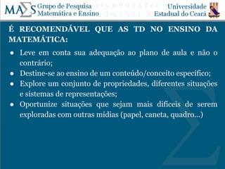 É RECOMENDÁVEL QUE AS TD NO ENSINO DA
MATEMÁTICA:
● Leve em conta sua adequação ao plano de aula e não o
contrário;
● Destine-se ao ensino de um conteúdo/conceito específico;
● Explore um conjunto de propriedades, diferentes situações
e sistemas de representações;
● Oportunize situações que sejam mais difíceis de serem
exploradas com outras mídias (papel, caneta, quadro...)
 