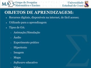 OBJETOS DE APRENDIZAGEM:
● Recursos digitais, disponíveis na internet, de fácil acesso;
● Utilizado para a aprendizagem
● Tipos de OA:
○ Animação/Simulação
○ Áudio
○ Experimento prático
○ Hipertexto
○ Imagem
○ Mapa
○ Software educativo
 