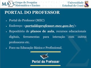 PORTAL DO PROFESSOR
● Portal do Professor (MEC)
● Endereço: <portaldoprofessor.mec.gov.br/>
● Repositório de planos de aula, recursos educacionais
digitais, ferramentas para interação com outros
professores etc.
● Foco na Educação Básica e Profissional.
 