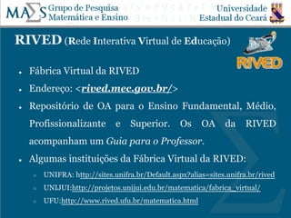 RIVED (Rede Interativa Virtual de Educação)
● Fábrica Virtual da RIVED
● Endereço: <rived.mec.gov.br/>
● Repositório de OA para o Ensino Fundamental, Médio,
Profissionalizante e Superior. Os OA da RIVED
acompanham um Guia para o Professor.
● Algumas instituições da Fábrica Virtual da RIVED:
○ UNIFRA: http://sites.unifra.br/Default.aspx?alias=sites.unifra.br/rived
○ UNIJUI:http://projetos.unijui.edu.br/matematica/fabrica_virtual/
○ UFU:http://www.rived.ufu.br/matematica.html
 