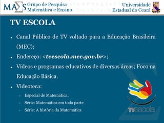 TV ESCOLA
● Canal Público de TV voltado para a Educação Brasileira
(MEC);
● Endereço: <tvescola.mec.gov.br>;
● Vídeos e programas educativos de diversas áreas; Foco na
Educação Básica.
● Videoteca:
○ Especial de Matemática:
○ Série: Matemática em toda parte
○ Série: A história da Matemática
 