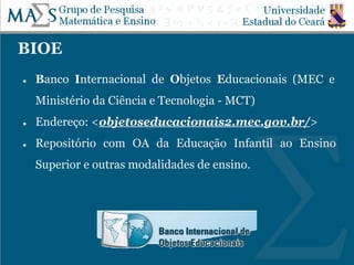 BIOE
● Banco Internacional de Objetos Educacionais (MEC e
Ministério da Ciência e Tecnologia - MCT)
● Endereço: <objetoseducacionais2.mec.gov.br/>
● Repositório com OA da Educação Infantil ao Ensino
Superior e outras modalidades de ensino.
 