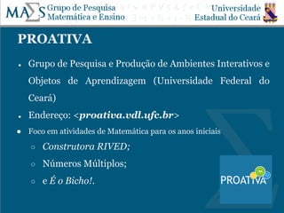 PROATIVA
● Grupo de Pesquisa e Produção de Ambientes Interativos e
Objetos de Aprendizagem (Universidade Federal do
Ceará)
● Endereço: <proativa.vdl.ufc.br>
● Foco em atividades de Matemática para os anos iniciais
○ Construtora RIVED;
○ Números Múltiplos;
○ e É o Bicho!.
 