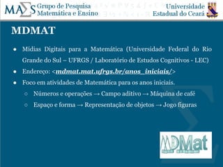 MDMAT
● Mídias Digitais para a Matemática (Universidade Federal do Rio
Grande do Sul – UFRGS / Laboratório de Estudos Cognitivos - LEC)
● Endereço: <mdmat.mat.ufrgs.br/anos_iniciais/>
● Foco em atividades de Matemática para os anos iniciais.
○ Números e operações → Campo aditivo → Máquina de café
○ Espaço e forma → Representação de objetos → Jogo figuras
 