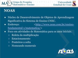 NOAS
● Núcleo de Desenvolvimento de Objetos de Aprendizagem
Significativa do Sistema de Ensino CNEC.
● Endereço: <http://www.noas.com.br/ensino-
fundamental-1/matematica/>
● Foco em atividades de Matemática para os anos iniciais.
○ Roleta da multiplicação
○ Estacionamento
○ Ponteiros a solta
○ Nomeando numerais
 
