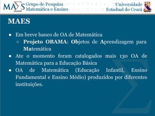 MAES
● Em breve banco de OA de Matemática
○ Projeto OBAMA: Objetos de Aprendizagem para
Matemática
● Ate o momento foram catalogados mais 130 OA de
Matemática para a Educação Básica
● OA de Matemática (Educação Infantil, Ensino
Fundamental e Ensino Médio) produzidos por diferentes
instituições.
 
