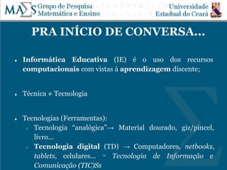 PRA INÍCIO DE CONVERSA...
● Informática Educativa (IE) é o uso dos recursos
computacionais com vistas à aprendizagem discente;
● Técnica ≠ Tecnologia
● Tecnologias (Ferramentas):
○ Tecnologia “analógica”→ Material dourado, giz/pincel,
livro...
○ Tecnologia digital (TD) → Computadores, netbooks,
tablets, celulares... ≃ Tecnologia de Informação e
Comunicação (TIC)Ss
 