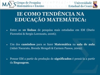 IE COMO TENDÊNCIA NA
EDUCAÇÃO MATEMÁTICA:
● Entre as 10 linhas de pesquisa mais estudadas em EM (Dario
Fiorentini & Sergio Lorenzato, 2006);
● Um dos caminhos para se fazer Matemática na sala de aula
(Adair Nacarato, Brenda Mengali & Carmen Passos, 2009);
● Pensar EM a partir da produção de significados é pensá-la a partir
da linguagem.
 
