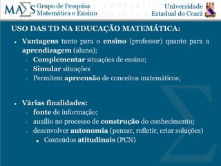 USO DAS TD NA EDUCAÇÃO MATEMÁTICA:
● Vantagens tanto para o ensino (professor) quanto para a
aprendizagem (aluno);
○ Complementar situações de ensino;
○ Simular situações
○ Permitem apreensão de conceitos matemáticos;
● Várias finalidades:
○ fonte de informação;
○ auxílio no processo de construção do conhecimento;
○ desenvolver autonomia (pensar, refletir, criar soluções)
■ Conteúdos atitudinais (PCN)
 