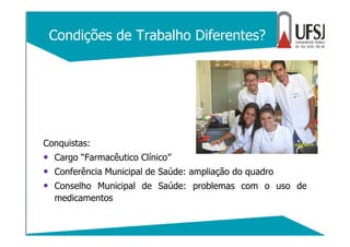 Condições de Trabalho Diferentes?
Conquistas:
• Cargo “Farmacêutico Clínico”
• Conferência Municipal de Saúde: ampliação do quadro
• Conselho Municipal de Saúde: problemas com o uso de
medicamentos
 