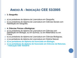 ANEXO A - INDICAÇÃO CEE 53/2005
 3. Geografia:
 a) os portadores de diploma de Licenciatura em Geografia;
 b) os portadores de diploma de Licenciatura em Ciências Sociais com
Habilitação em Geografia.
 4. Ciências Físicas e Biológicas:
 a) os portadores de diploma de Licenciatura em Ciências com
Habilitação em Biologia, ou em Química, ou em Matemática ou em
Física;
 b) os portadores de diploma de Licenciatura em Ciências Biológicas;
 c) os portadores de diploma de Licenciatura em História Natural.
 d) os portadores de diploma de licenciado em Biologia.
 e) os portadores de diploma de licenciado em Ciências da Natureza.
– Indicação CEE 103/2010
 