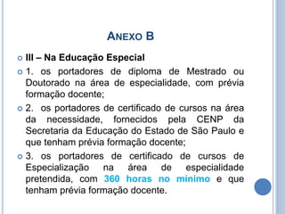 ANEXO B
 III – Na Educação Especial
 1. os portadores de diploma de Mestrado ou
Doutorado na área de especialidade, com prévia
formação docente;
 2. os portadores de certificado de cursos na área
da necessidade, fornecidos pela CENP da
Secretaria da Educação do Estado de São Paulo e
que tenham prévia formação docente;
 3. os portadores de certificado de cursos de
Especialização na área de especialidade
pretendida, com 360 horas no mínimo e que
tenham prévia formação docente.
 