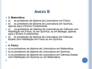 ANEXO B
 3. Matemática:
 a) os portadores de diploma de Licenciatura em Física;
 b) os portadores de diploma de Licenciatura em Química,
apenas para o Ensino Fundamental;
 c) os portadores de diploma de Licenciatura em Ciências com
Habilitação em Física, ou em Química, ou em Biologia, apenas
para o Ensino Fundamental;
 d) os portadores de diploma de Licenciatura em Ciências
Exatas com Habilitação em Física ou em Química.

 4. Física:
 a) os portadores de diploma de Licenciatura em Matemática;
 b) os portadores de diploma de Licenciatura em Química;
 c) os portadores de diploma de Licenciatura em Ciências Exatas
com Habilitação em Química ou em Matemática.

 