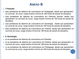ANEXO B
 7.Filosofia
 a)os portadores de diploma de Licenciatura em Pedagogia, desde que apresentem,
no currículo do curso, carga horária mínima de 160 horas de estudo da disciplina;
 b)os portadores de diploma de Licenciatura em Ciências Sociais, desde que
apresentem no currículo do curso, carga horária mínima de 160 horas de estudo da
disciplina;
 c)os portadores de diploma de Licenciatura em Sociologia, desde que apresentem
no currículo do curso, carga horária mínima de 160 horas de estudo da disciplina;
 d)os portadores de diploma de Licenciatura em História, desde que apresentem no
currículo do curso, carga horária mínima de 160 horas de estudo da disciplina;
 8. Sociologia:
 a) os portadores de diploma de Licenciatura em Filosofia;
 b) os portadores de diploma de Licenciatura em História, desde que apresentem no
currículo do curso, carga horária mínima de 160 horas de estudo da disciplina;
 c) os portadores de diploma de Licenciatura em Pedagogia, desde que apresentem
no currículo do curso, carga horária mínima de 160 horas de estudo da disciplina;
 