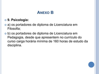 ANEXO B
 9. Psicologia:
 a) os portadores de diploma de Licenciatura em
Filosofia;
 b) os portadores de diploma de Licenciatura em
Pedagogia, desde que apresentem no currículo do
curso carga horária mínima de 160 horas de estudo da
disciplina.
 