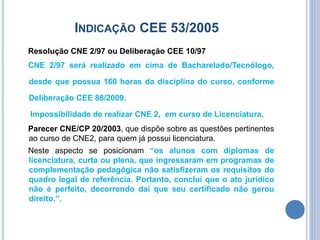 INDICAÇÃO CEE 53/2005
Resolução CNE 2/97 ou Deliberação CEE 10/97
CNE 2/97 será realizado em cima de Bacharelado/Tecnólogo,
desde que possua 160 horas da disciplina do curso, conforme
Deliberação CEE 88/2009.
Impossibilidade de realizar CNE 2, em curso de Licenciatura.
Parecer CNE/CP 20/2003, que dispõe sobre as questões pertinentes
ao curso de CNE2, para quem já possui licenciatura.
Neste aspecto se posicionam “os alunos com diplomas de
licenciatura, curta ou plena, que ingressaram em programas de
complementação pedagógica não satisfizeram os requisitos do
quadro legal de referência. Portanto, conclui que o ato jurídico
não é perfeito, decorrendo daí que seu certificado não gerou
direito.”.
 