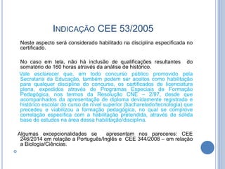 INDICAÇÃO CEE 53/2005
Neste aspecto será considerado habilitado na disciplina especificada no
certificado.
No caso em tela, não há inclusão de qualificações resultantes do
somatório de 160 horas através da análise de histórico.
Vale esclarecer que, em todo concurso público promovido pela
Secretaria da Educação, também podem ser aceitos como habilitação
para qualquer disciplina do concurso, os certificados de licenciatura
plena, expedidos através de Programas Especiais de Formação
Pedagógica, nos termos da Resolução CNE – 2/97, desde que
acompanhados da apresentação de diploma devidamente registrado e
histórico escolar do curso de nível superior (bacharelado/tecnologia) que
precedeu e viabilizou a formação pedagógica, no qual se comprove
correlação específica com a habilitação pretendida, através de sólida
base de estudos na área dessa habilitação/disciplina.
Algumas excepcionalidades se apresentam nos pareceres: CEE
246/2014 em relação a Português/Inglês e CEE 344/2008 – em relação
a Biologia/Ciências.

 