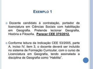 EXEMPLO 1
 Docente candidato à contratação, portador de
licenciatura em Ciências Sociais com habilitação
em Geografia. Pretende lecionar Geografia,
História e Filosofia. Parecer CEE 375/2012.
 Conforme leitura da Indicação CEE 53/2005, parte
A, inciso IV, item 3, o docente deverá ser incluído
no sistema de Formação Curricular, com o curso de
Licenciatura em Geografia, tendo assinalada a
disciplina de Geografia como “Habilita”.
 