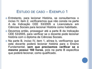 ESTUDO DE CASO – EXEMPLO 1
 Entretanto, para lecionar História, se consultarmos o
inciso IV, item 2, verificaremos que não consta na parte
A da Indicação CEE 53/2005 a Licenciatura em
Ciências Sociais para lecionar História como habilitado.
 Devemos então, prosseguir até a parte B da Indicação
CEE 53/2005, para verificar se o docente pode lecionar
história com o diploma de Ciências Sociais.
 Na parte B, inciso IV, item 1, alínea b, verificamos que
este docente poderá lecionar história para o Ensino
Fundamental, sem que precisemos verificar se o
mesmo possui 160 horas, pois na parte B especifica
que poderá lecionar, como qualificado.
 