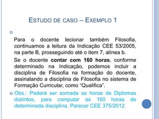 ESTUDO DE CASO – EXEMPLO 1

Para o docente lecionar também Filosofia,
continuamos a leitura da Indicação CEE 53/2005,
na parte B, prosseguindo até o item 7, alínea b.
Se o docente contar com 160 horas, conforme
determinado na Indicação, podemos incluir a
disciplina de Filosofia na formação do docente,
assinalando a disciplina de Filosofia no sistema de
Formação Curricular, como “Qualifica”.
 Obs.: Poderá ser somada as horas de Diplomas
distintos, para computar as 160 horas de
determinada disciplina. Parecer CEE 375/2012.
 