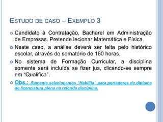 ESTUDO DE CASO – EXEMPLO 3
 Candidato à Contratação, Bacharel em Administração
de Empresas. Pretende lecionar Matemática e Física.
 Neste caso, a análise deverá ser feita pelo histórico
escolar, através do somatório de 160 horas.
 No sistema de Formação Curricular, a disciplina
somente será incluída se fizer jus, clicando-se sempre
em “Qualifica”.
 Obs.: Somente selecionamos “Habilita” para portadores de diploma
de licenciatura plena na referida disciplina.
 