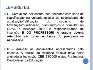  I – Comunicar, por escrito, aos docentes com sede de
classificação na unidade escolar da necessidade de
atualização/retificação do cadastro de
habilitação/qualificação, orientando-os a consultar no
GDAE a inscrição 2016. A responsabilidade de
inscrição É DO PROFESSOR! A escola deverá
orientá-lo em todas as fases do processo se
necessário.
 II – Analisar os documentos apresentados pelo
docente. A análise do Histórico Escolar deve estar
alinhada à Indicação CEE 53/2005 e aos Parâmetros
Curriculares da Educação:
LEMBRETES:
 